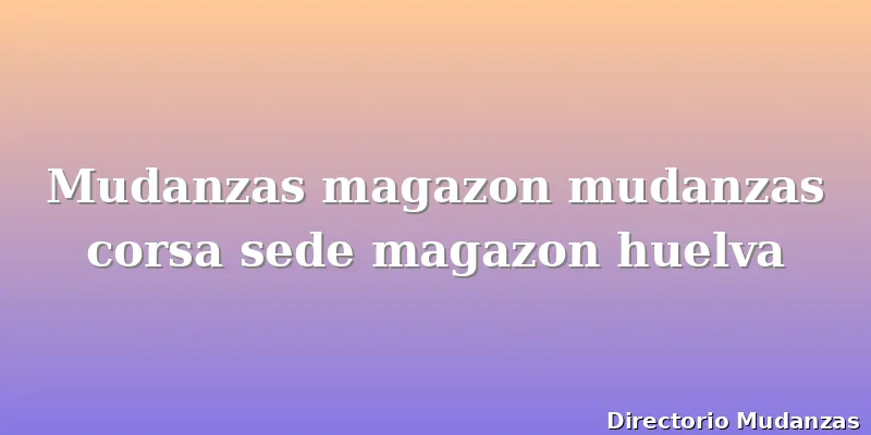 Mudanzas magazon mudanzas corsa sede magazon huelva